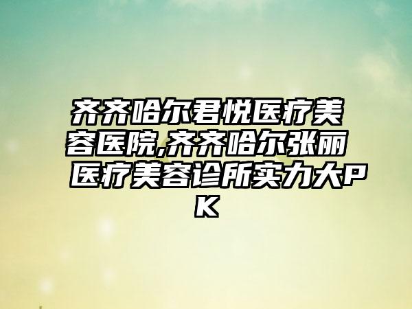 齐齐哈尔君悦医疗美容医院,齐齐哈尔张丽医疗美容诊所实力大PK