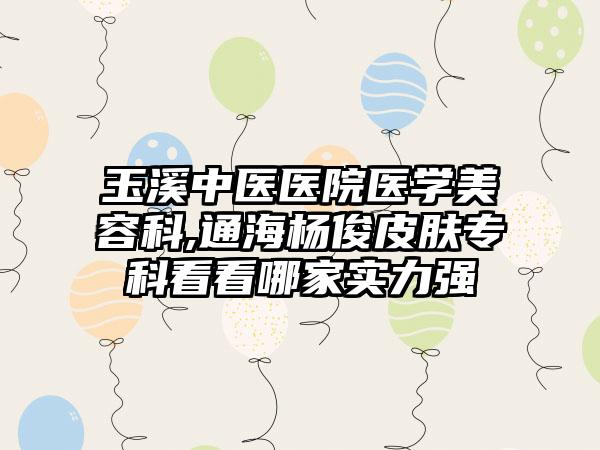 玉溪中医医院医学美容科,通海杨俊皮肤专科看看哪家实力强