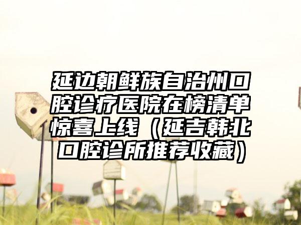 延边朝鲜族自治州口腔诊疗医院在榜清单惊喜上线（延吉韩北口腔诊所推荐收藏）