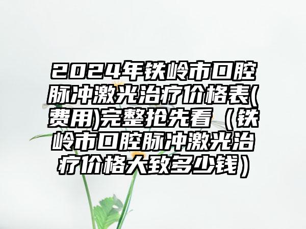 2024年铁岭市口腔脉冲激光治疗价格表(费用)完整抢先看（铁岭市口腔脉冲激光治疗价格大致多少钱）