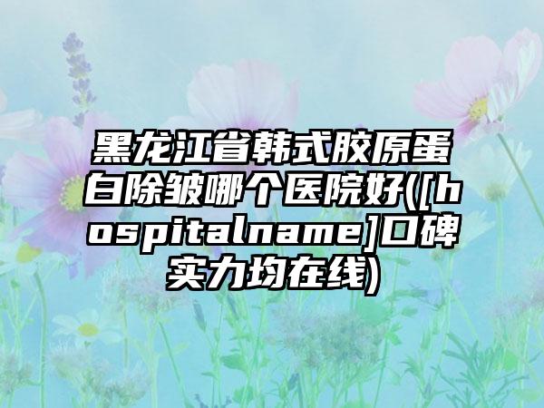 黑龙江省韩式胶原蛋白除皱哪个医院好([hospitalname]口碑实力均在线)