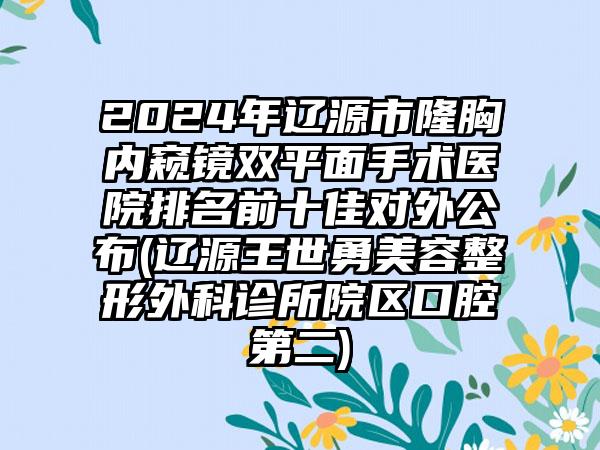 2024年辽源市隆胸内窥镜双平面手术医院排名前十佳对外公布(辽源王世勇美容整形外科诊所院区口腔第二)