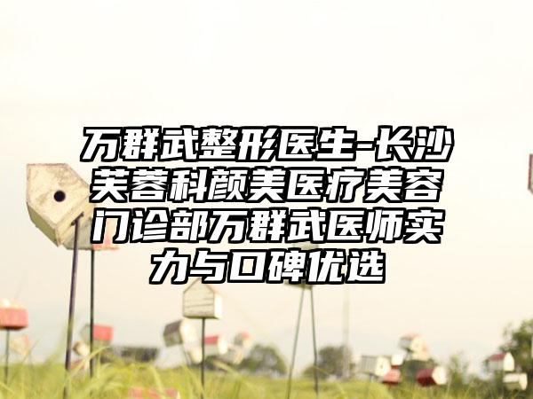 万群武整形医生-长沙芙蓉科颜美医疗美容门诊部万群武医师实力与口碑优选