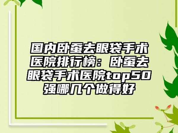 国内卧蚕去眼袋手术医院排行榜：卧蚕去眼袋手术医院top50强哪几个做得好