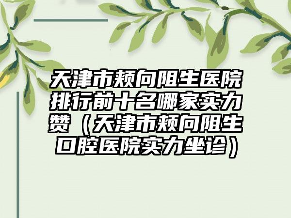 天津市颊向阻生医院排行前十名哪家实力赞（天津市颊向阻生口腔医院实力坐诊）