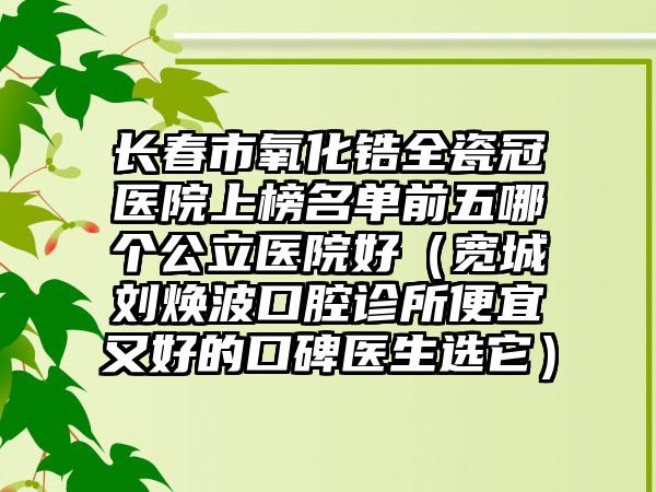 长春市氧化锆全瓷冠医院上榜名单前五哪个公立医院好（宽城刘焕波口腔诊所便宜又好的口碑医生选它）