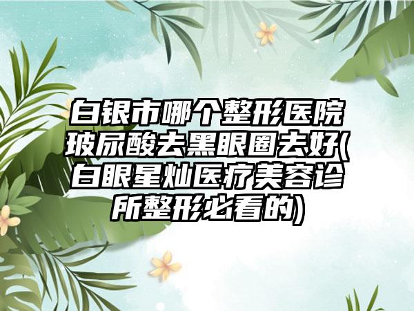 白银市哪个整形医院玻尿酸去黑眼圈去好(白眼星灿医疗美容诊所整形必看的)