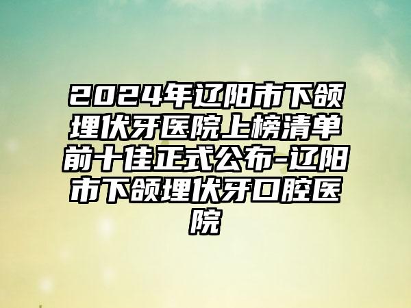 2024年辽阳市下颌埋伏牙医院上榜清单前十佳正式公布-辽阳市下颌埋伏牙口腔医院