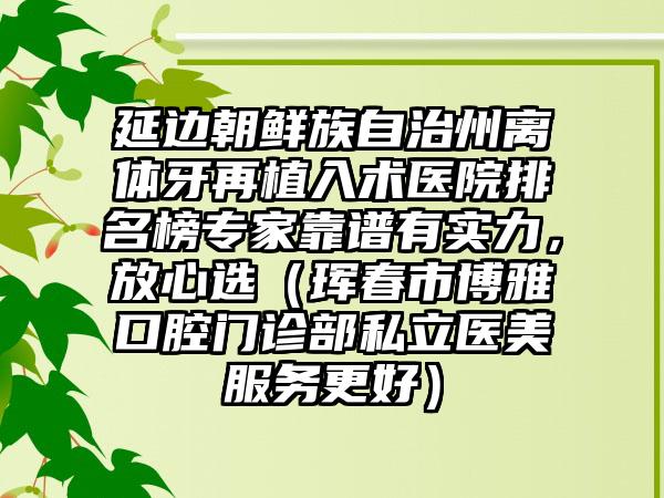 延边朝鲜族自治州离体牙再植入术医院排名榜专家靠谱有实力，放心选（珲春市博雅口腔门诊部私立医美服务更好）