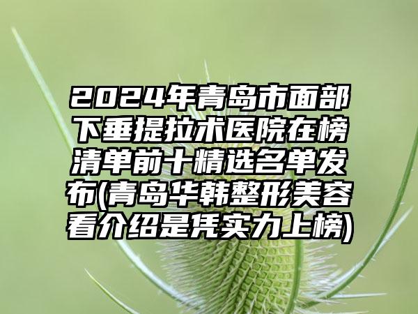 2024年青岛市面部下垂提拉术医院在榜清单前十精选名单发布(青岛华韩整形美容看介绍是凭实力上榜)