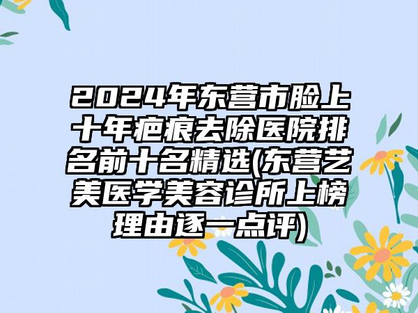 2024年东营市脸上十年疤痕去除医院排名前十名精选(东营艺美医学美容诊所上榜理由逐一点评)