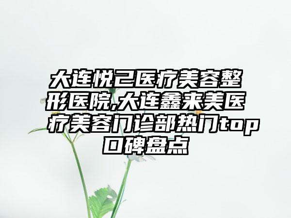 大连悦己医疗美容整形医院,大连鑫来美医疗美容门诊部热门top口碑盘点