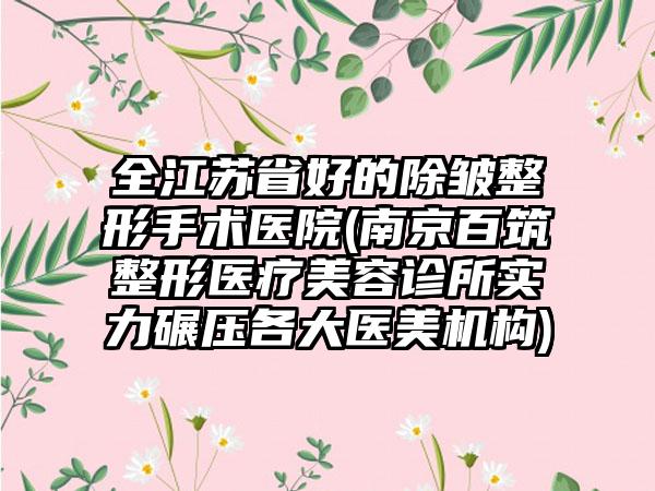 全江苏省好的除皱整形手术医院(南京百筑整形医疗美容诊所实力碾压各大医美机构)