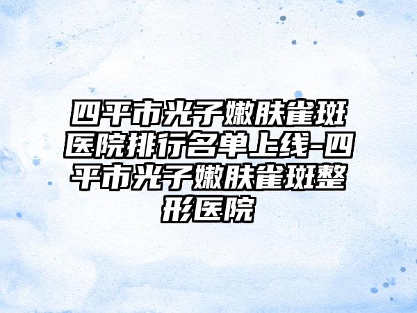 四平市光子嫩肤雀斑医院排行名单上线-四平市光子嫩肤雀斑整形医院