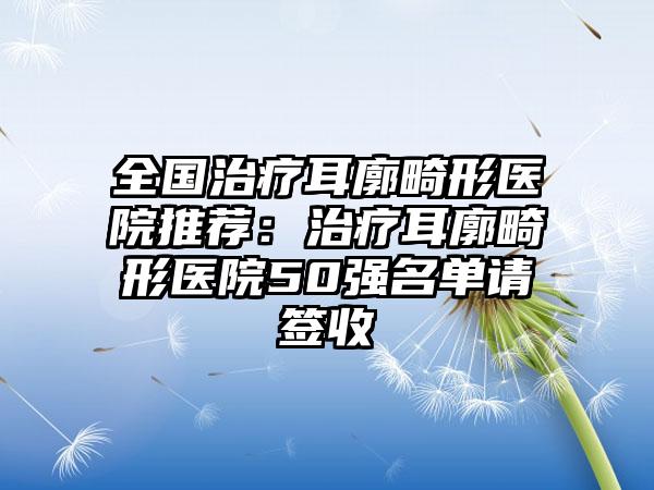 全国治疗耳廓畸形医院推荐：治疗耳廓畸形医院50强名单请签收