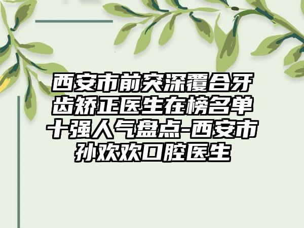 西安市前突深覆合牙齿矫正医生在榜名单十强人气盘点-西安市孙欢欢口腔医生