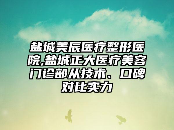 盐城美辰医疗整形医院,盐城正大医疗美容门诊部从技术、口碑对比实力