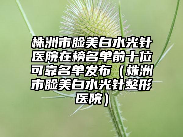 株洲市脸美白水光针医院在榜名单前十位可靠名单发布（株洲市脸美白水光针整形医院）