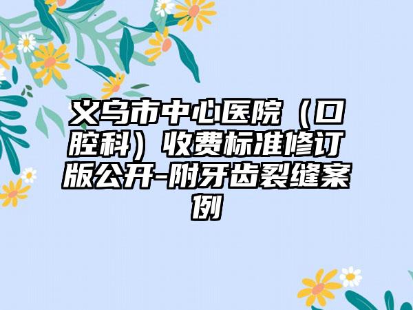 义乌市中心医院（口腔科）收费标准修订版公开-附牙齿裂缝案例