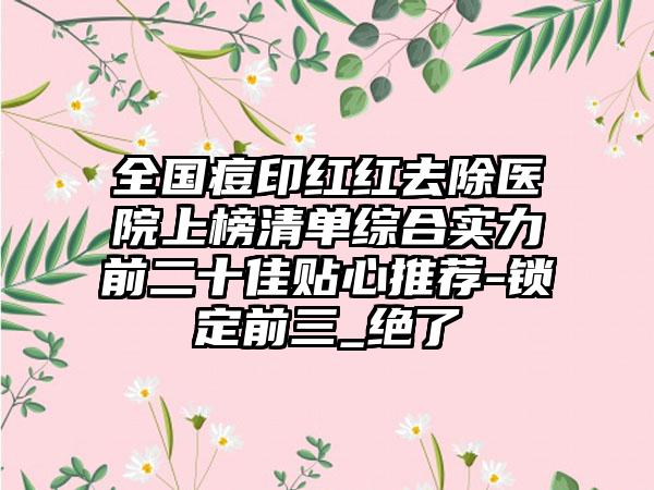 全国痘印红红去除医院上榜清单综合实力前二十佳贴心推荐-锁定前三_绝了