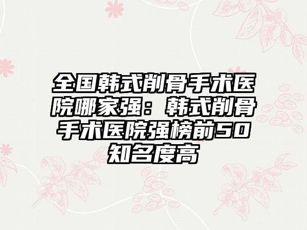 全国韩式削骨手术医院哪家强：韩式削骨手术医院强榜前50知名度高