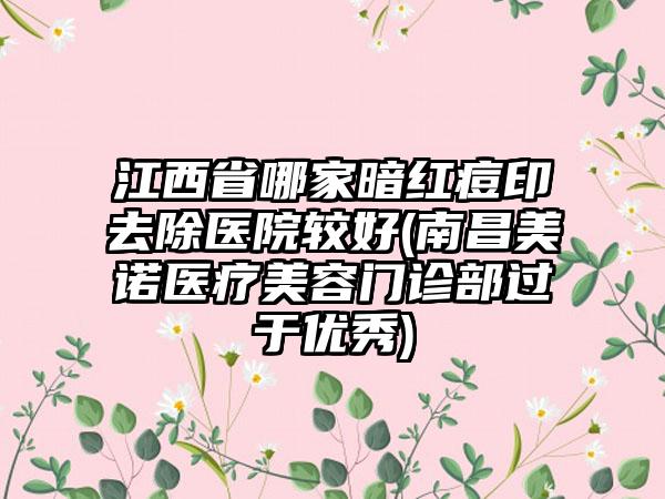 江西省哪家暗红痘印去除医院较好(南昌美诺医疗美容门诊部过于优秀)