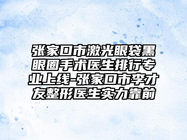 张家口市激光眼袋黑眼圈手术医生排行专业上线-张家口市李才友整形医生实力靠前