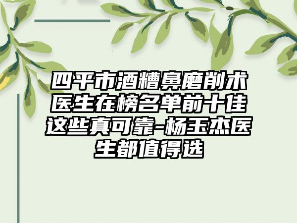 四平市酒糟鼻磨削术医生在榜名单前十佳这些真可靠-杨玉杰医生都值得选