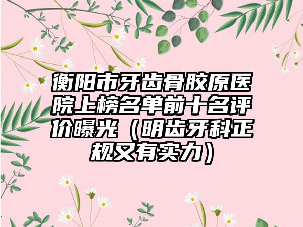 衡阳市牙齿骨胶原医院上榜名单前十名评价曝光（明齿牙科正规又有实力）