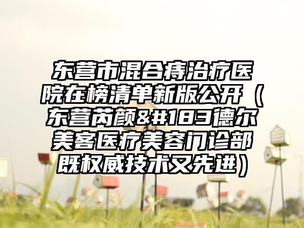 东营市混合痔治疗医院在榜清单新版公开（东营芮颜·德尔美客医疗美容门诊部既权威技术又先进）