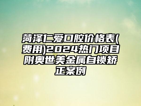 菏泽仁爱口腔价格表(费用)2024热门项目附奥世美金属自锁矫正案例