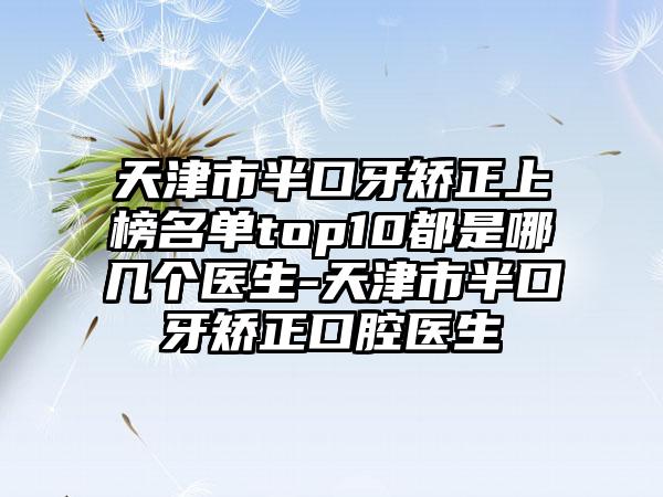 天津市半口牙矫正上榜名单top10都是哪几个医生-天津市半口牙矫正口腔医生