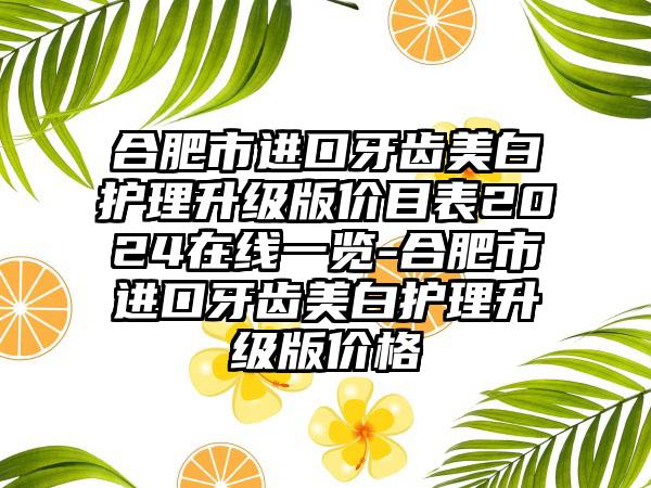 合肥市进口牙齿美白护理升级版价目表2024在线一览-合肥市进口牙齿美白护理升级版价格