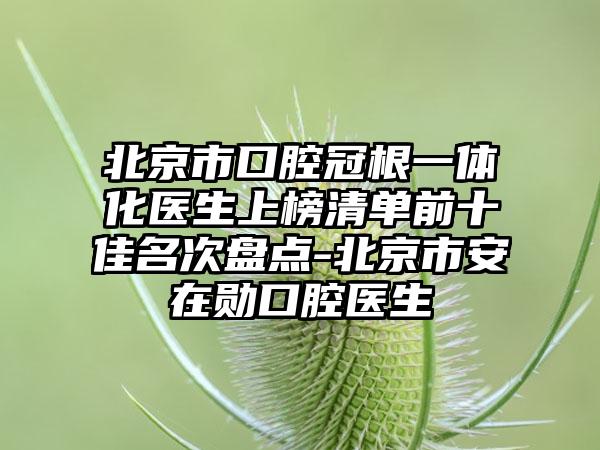 北京市口腔冠根一体化医生上榜清单前十佳名次盘点-北京市安在勋口腔医生