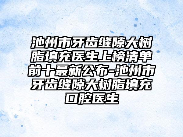 池州市牙齿缝隙大树脂填充医生上榜清单前十最新公布-池州市牙齿缝隙大树脂填充口腔医生