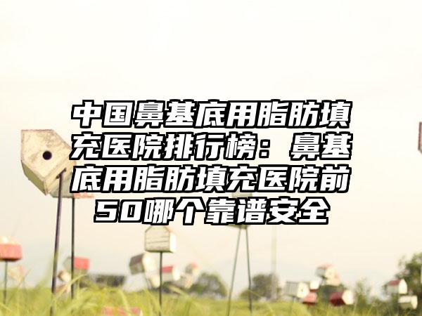 中国鼻基底用脂肪填充医院排行榜：鼻基底用脂肪填充医院前50哪个靠谱安全