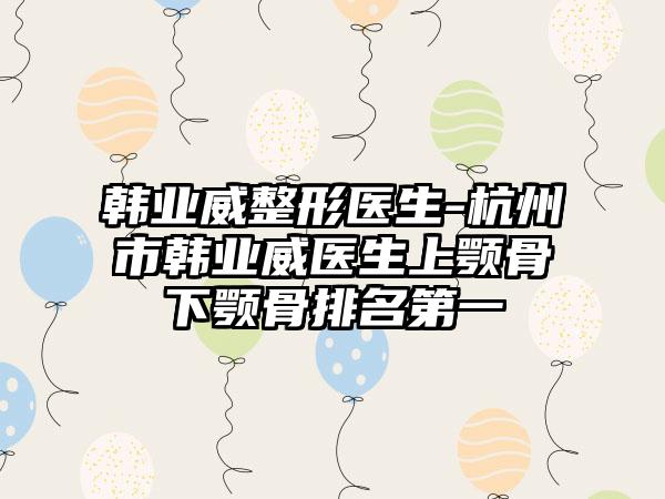 韩业威整形医生-杭州市韩业威医生上颚骨下颚骨排名第一