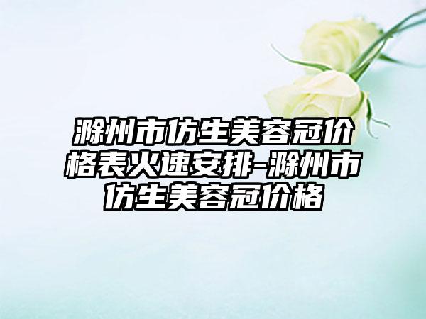 滁州市仿生美容冠价格表火速安排-滁州市仿生美容冠价格