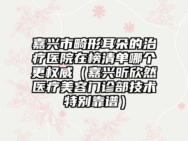 嘉兴市畸形耳朵的治疗医院在榜清单哪个更权威（嘉兴昕欣然医疗美容门诊部技术特别靠谱）