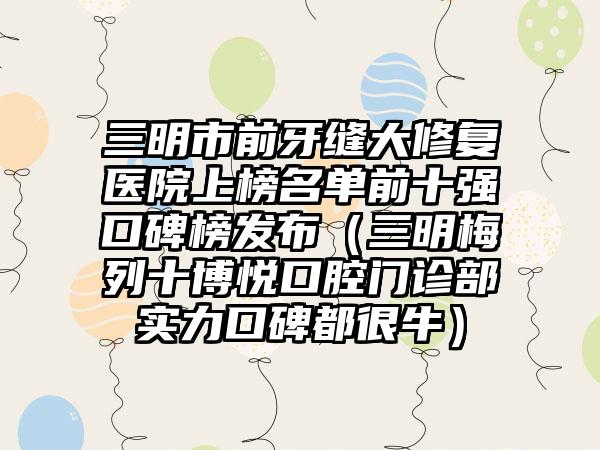 三明市前牙缝大修复医院上榜名单前十强口碑榜发布（三明梅列十博悦口腔门诊部实力口碑都很牛）