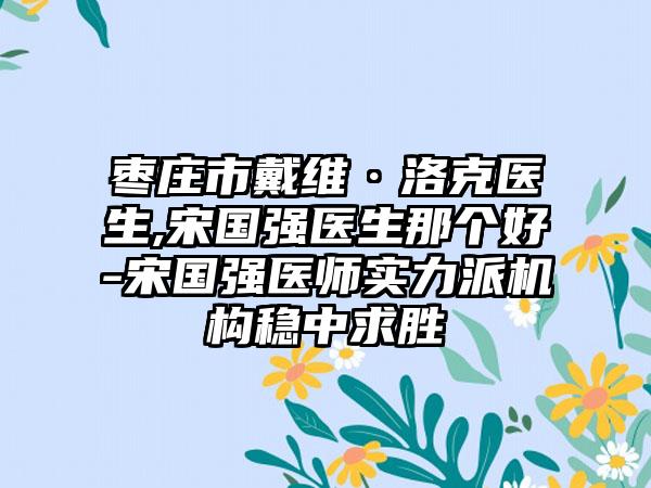 枣庄市戴维·洛克医生,宋国强医生那个好-宋国强医师实力派机构稳中求胜