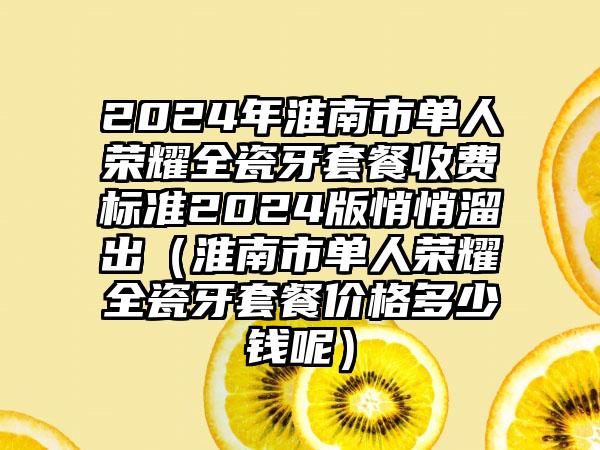 2024年淮南市单人荣耀全瓷牙套餐收费标准2024版悄悄溜出（淮南市单人荣耀全瓷牙套餐价格多少钱呢）