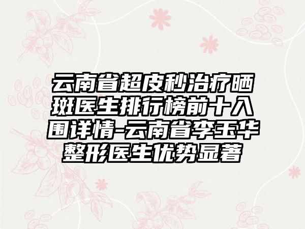 云南省超皮秒治疗晒斑医生排行榜前十入围详情-云南省李玉华整形医生优势显著