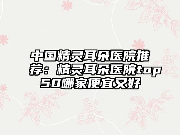 中国精灵耳朵医院推荐：精灵耳朵医院top50哪家便宜又好