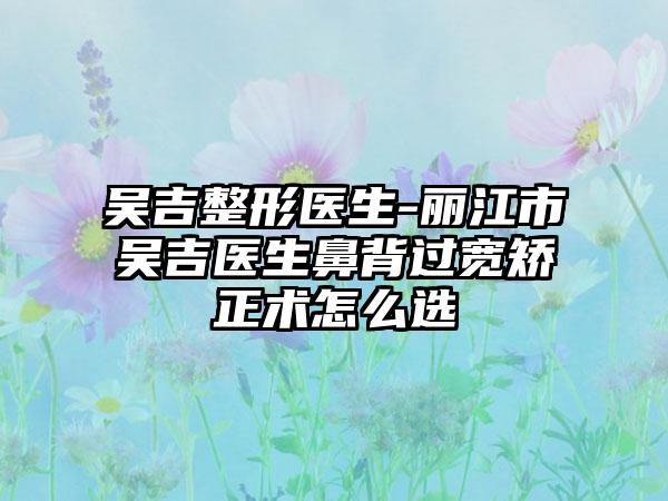 吴吉整形医生-丽江市吴吉医生鼻背过宽矫正术怎么选