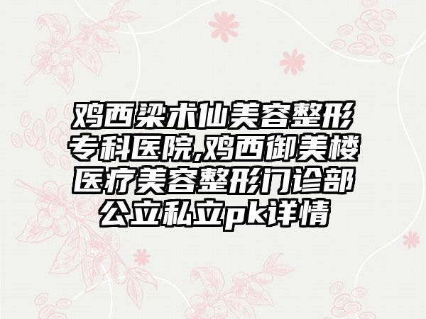 鸡西梁术仙美容整形专科医院,鸡西御美楼医疗美容整形门诊部公立私立pk详情