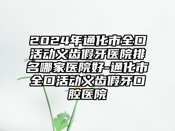 2024年通化市全口活动义齿假牙医院排名哪家医院好-通化市全口活动义齿假牙口腔医院