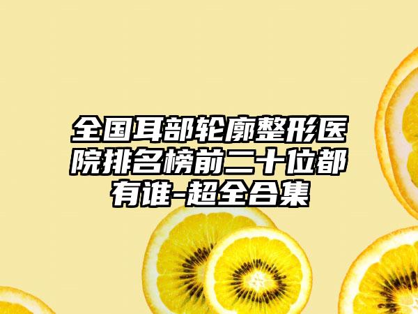 全国耳部轮廓整形医院排名榜前二十位都有谁-超全合集