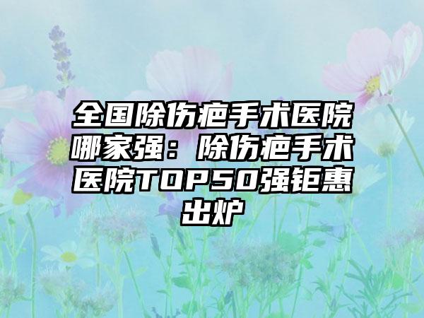 全国除伤疤手术医院哪家强：除伤疤手术医院TOP50强钜惠出炉