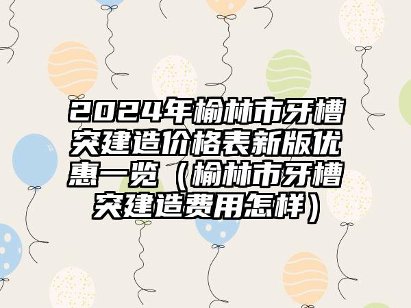 2024年榆林市牙槽突建造价格表新版优惠一览（榆林市牙槽突建造费用怎样）